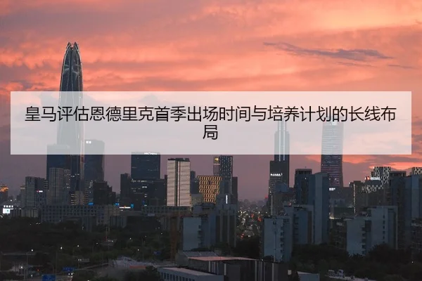 皇马评估恩德里克首季出场时间与培养计划的长线布局