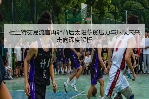 杜兰特交易流言再起背后太阳薪资压力与球队未来走向深度解析 - okooo
