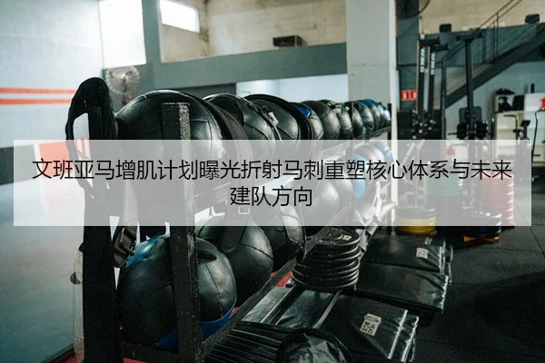 文班亚马增肌计划曝光折射马刺重塑核心体系与未来建队方向（okooo）