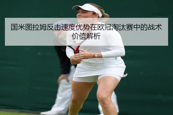 国米图拉姆反击速度优势在欧冠淘汰赛中的战术价值解析 | okooo
