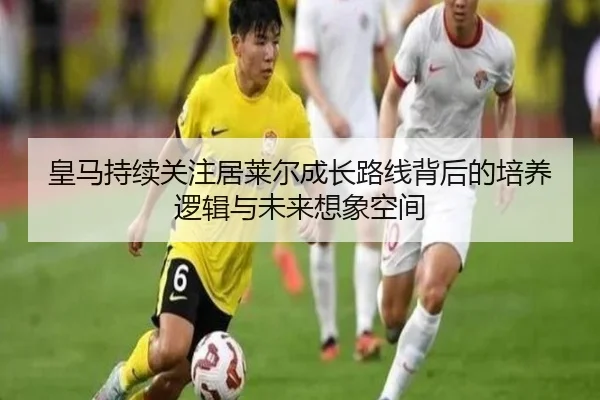 皇马持续关注居莱尔成长路线背后的培养逻辑与未来想象空间