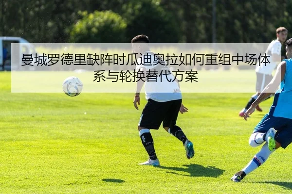 曼城罗德里缺阵时瓜迪奥拉如何重组中场体系与轮换替代方案